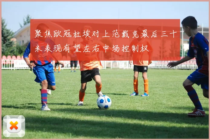 聚焦欧冠杜埃对上范戴克最后三十米表现有望左右中场控制权