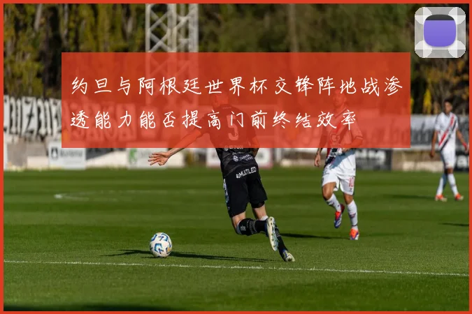 约旦与阿根廷世界杯交锋阵地战渗透能力能否提高门前终结效率